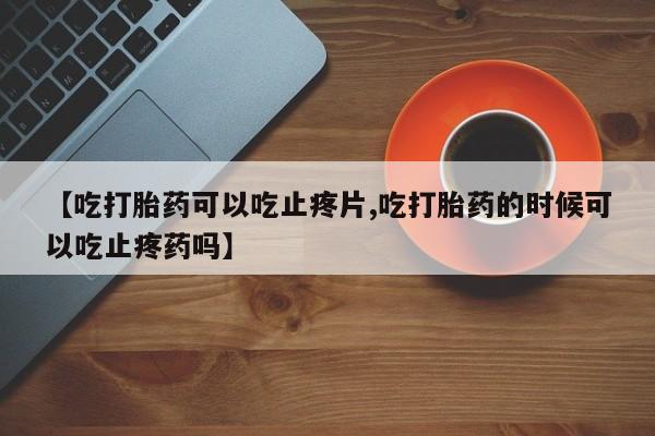 流产药网上购买【吃打胎药可以吃止疼片,吃打胎药的时候可以吃止疼药吗】