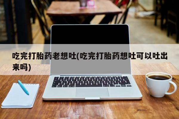 流产药网上购买吃完打胎药老想吐(吃完打胎药想吐可以吐出来吗)