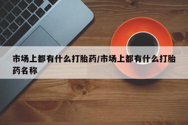 流产药网上购买市场上都有什么打胎药/市场上都有什么打胎药名称