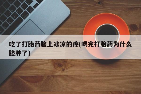 流产药网上购买吃了打胎药脸上冰凉的疼(喝完打胎药为什么脸肿了)