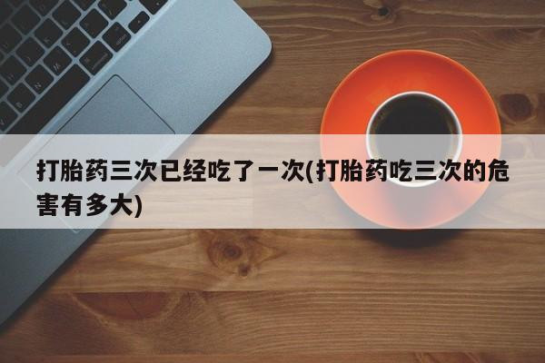 流产药网上购买打胎药三次已经吃了一次(打胎药吃三次的危害有多大)