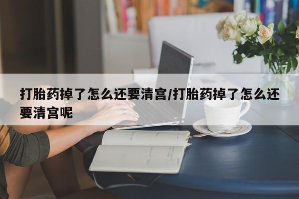 流产药网上购买打胎药掉了怎么还要清宫/打胎药掉了怎么还要清宫呢