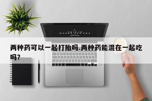 流产药网上购买两种药可以一起打胎吗.两种药能混在一起吃吗？