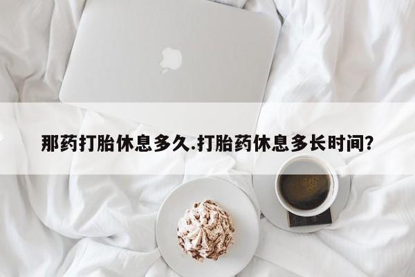 流产药网上购买那药打胎休息多久.打胎药休息多长时间？