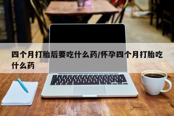 流产药网上购买四个月打胎后要吃什么药/怀孕四个月打胎吃什么药