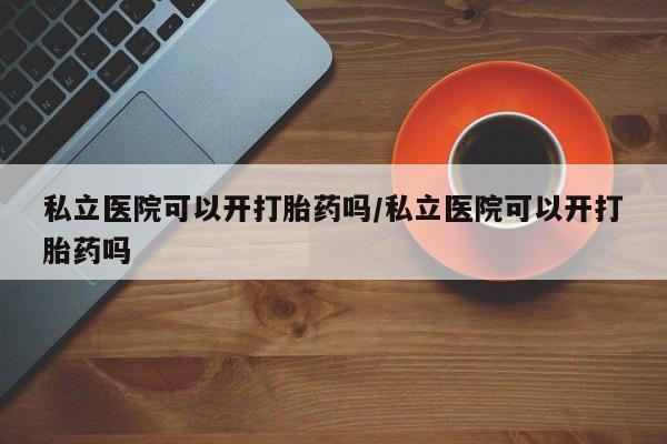 流产药网上购买私立医院可以开打胎药吗/私立医院可以开打胎药吗