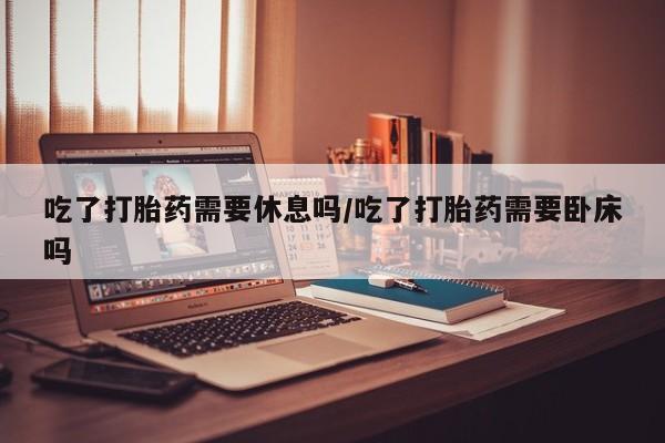 流产药网上购买吃了打胎药需要休息吗/吃了打胎药需要卧床吗