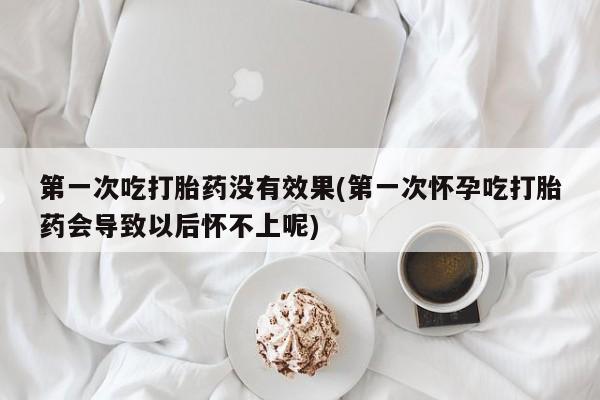 流产药网上购买第一次吃打胎药没有效果(第一次怀孕吃打胎药会导致以后怀不上呢)