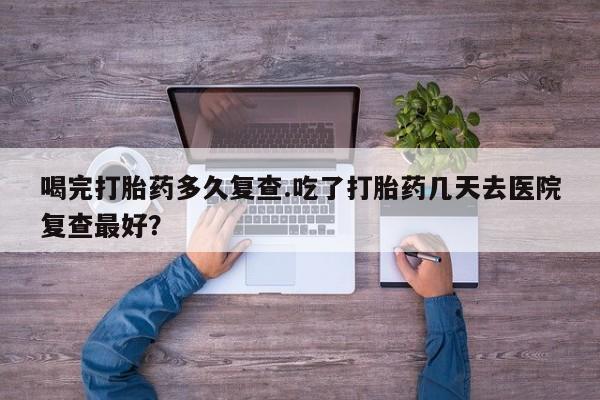 流产药网上购买喝完打胎药多久复查.吃了打胎药几天去医院复查最好？