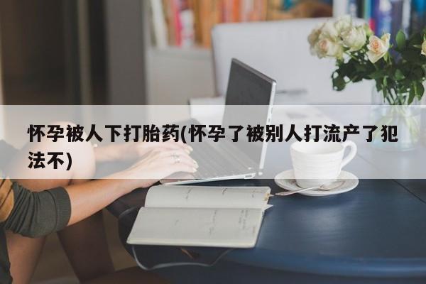 流产药网上购买怀孕被人下打胎药(怀孕了被别人打流产了犯法不)