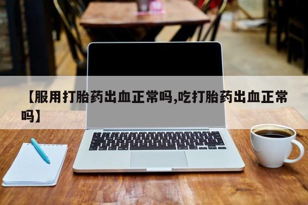 流产药网上购买【服用打胎药出血正常吗,吃打胎药出血正常吗】