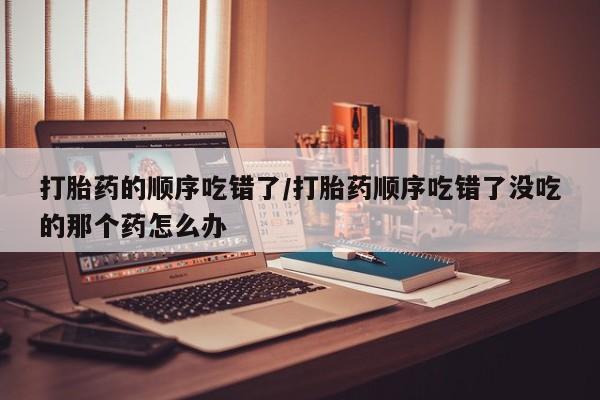流产药网上购买打胎药的顺序吃错了/打胎药顺序吃错了没吃的那个药怎么办