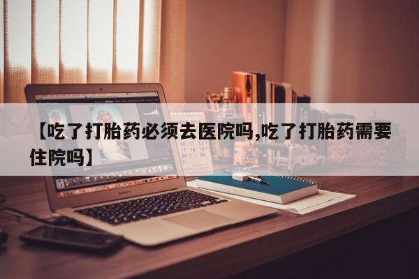 流产药网上购买【吃了打胎药必须去医院吗,吃了打胎药需要住院吗】