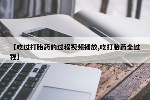 流产药网上购买【吃过打胎药的过程视频播放,吃打胎药全过程】
