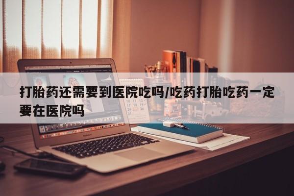 流产药网上购买打胎药还需要到医院吃吗/吃药打胎吃药一定要在医院吗