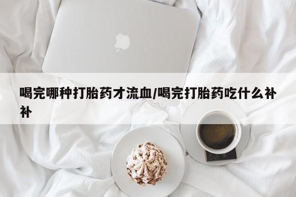 流产药网上购买喝完哪种打胎药才流血/喝完打胎药吃什么补补