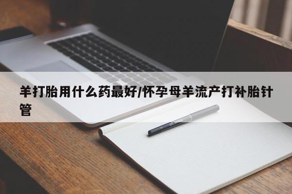 流产药网上购买羊打胎用什么药最好/怀孕母羊流产打补胎针管