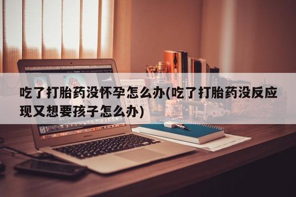 流产药网上购买吃了打胎药没怀孕怎么办(吃了打胎药没反应现又想要孩子怎么办)