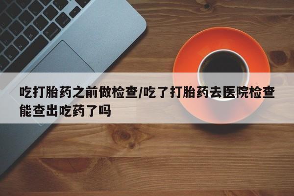 流产药网上购买吃打胎药之前做检查/吃了打胎药去医院检查能查出吃药了吗
