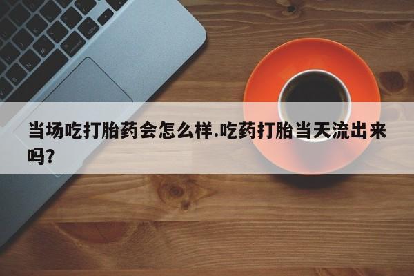 流产药网上购买当场吃打胎药会怎么样.吃药打胎当天流出来吗？