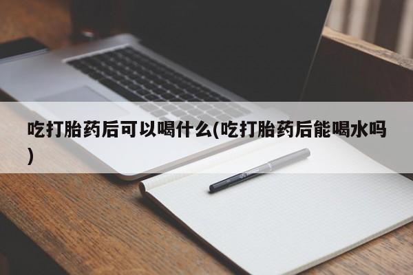 流产药网上购买吃打胎药后可以喝什么(吃打胎药后能喝水吗)