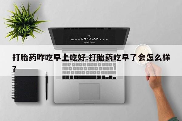 流产药网上购买打胎药咋吃早上吃好.打胎药吃早了会怎么样？