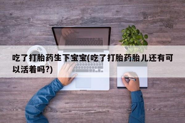 流产药网上购买吃了打胎药生下宝宝(吃了打胎药胎儿还有可以活着吗?)
