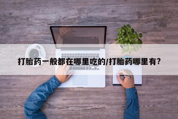 流产药网上购买打胎药一般都在哪里吃的/打胎药哪里有?