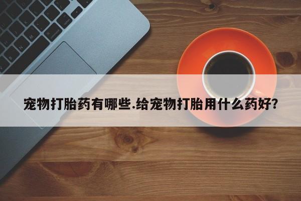 流产药网上购买宠物打胎药有哪些.给宠物打胎用什么药好？