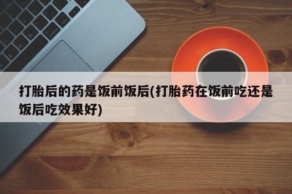 流产药网上购买打胎后的药是饭前饭后(打胎药在饭前吃还是饭后吃效果好)