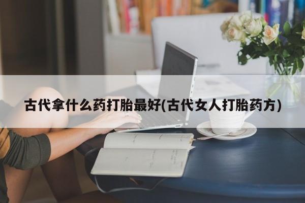 流产药网上购买古代拿什么药打胎最好(古代女人打胎药方)