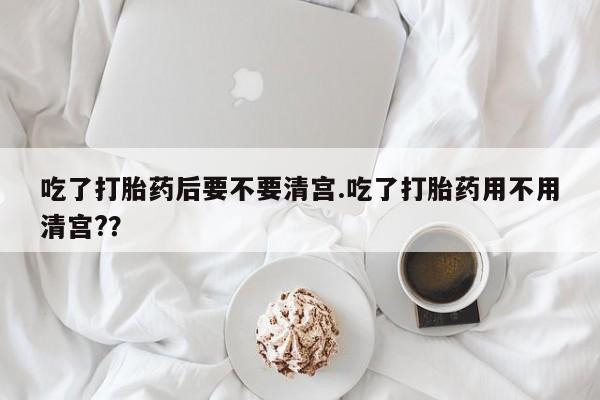 流产药网上购买吃了打胎药后要不要清宫.吃了打胎药用不用清宫?？