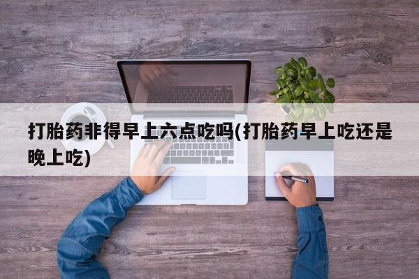 流产药网上购买打胎药非得早上六点吃吗(打胎药早上吃还是晚上吃)