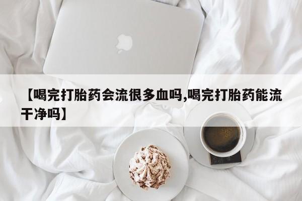 流产药网上购买【喝完打胎药会流很多血吗,喝完打胎药能流干净吗】