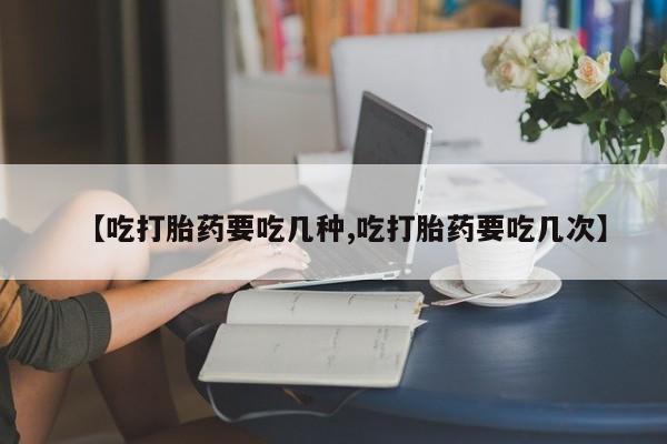 流产药网上购买【吃打胎药要吃几种,吃打胎药要吃几次】