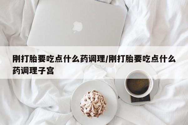 流产药网上购买刚打胎要吃点什么药调理/刚打胎要吃点什么药调理子宫