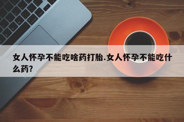 流产药网上购买女人怀孕不能吃啥药打胎.女人怀孕不能吃什么药？