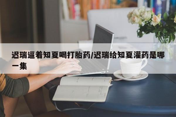 流产药网上购买迟瑞逼着知夏喝打胎药/迟瑞给知夏灌药是哪一集