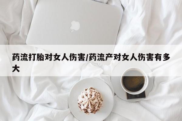 流产药网上购买药流打胎对女人伤害/药流产对女人伤害有多大