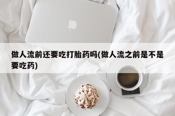流产药网上购买做人流前还要吃打胎药吗(做人流之前是不是要吃药)