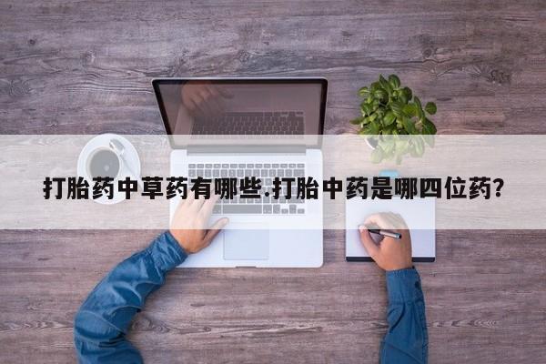 流产药网上购买打胎药中草药有哪些.打胎中药是哪四位药？