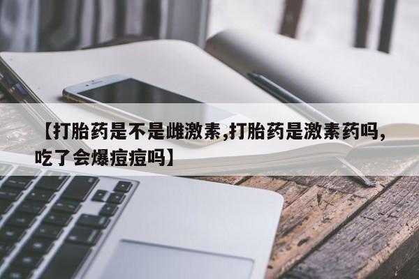 流产药网上购买【打胎药是不是雌激素,打胎药是激素药吗,吃了会爆痘痘吗】