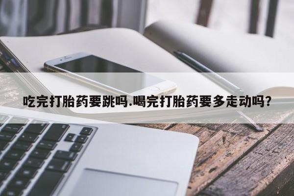 流产药网上购买吃完打胎药要跳吗.喝完打胎药要多走动吗？