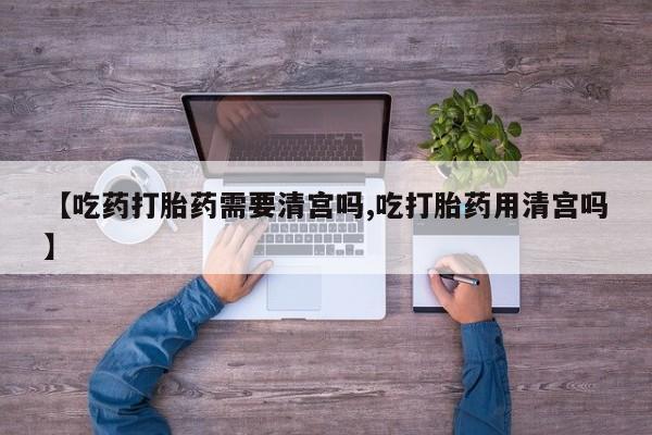 流产药网上购买【吃药打胎药需要清宫吗,吃打胎药用清宫吗】