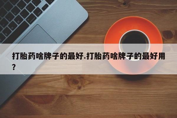 流产药网上购买打胎药啥牌子的最好.打胎药啥牌子的最好用？