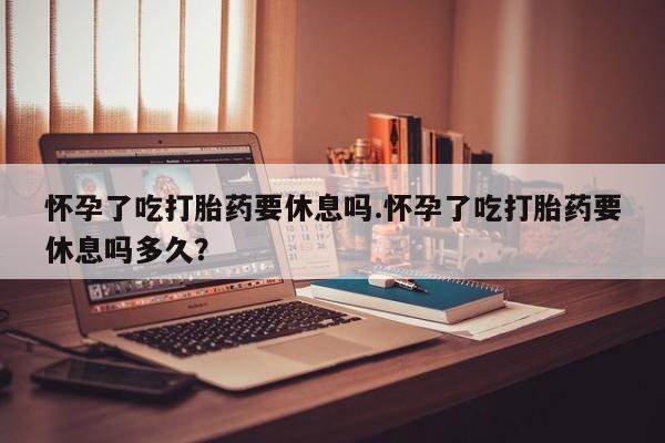 流产药网上购买怀孕了吃打胎药要休息吗.怀孕了吃打胎药要休息吗多久？