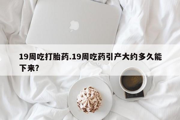 流产药网上购买19周吃打胎药.19周吃药引产大约多久能下来？