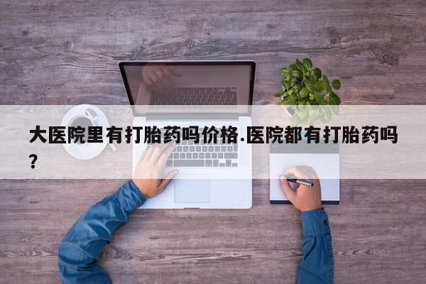流产药网上购买大医院里有打胎药吗价格.医院都有打胎药吗？