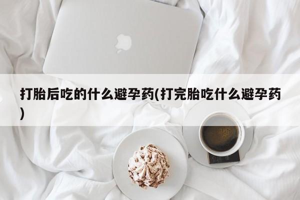 流产药网上购买打胎后吃的什么避孕药(打完胎吃什么避孕药)