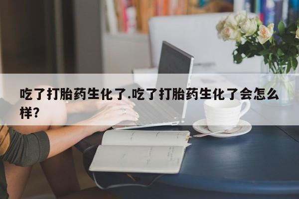 流产药网上购买吃了打胎药生化了.吃了打胎药生化了会怎么样？